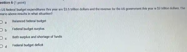 estion 6 (1 point)
US federal budget expenditures this year are 3.5 trillion dollars and the revenue for the US government this year is 3 trillion dollars. The
nario above results in what situation?
D Balanced federal budget
b Federal budget surplus
Both surplus and shortage of funds
d Federal budget deficit