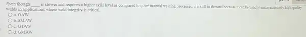 Even though __
is slower and requires a higher skill level as compared to other manual welding processes, it is still in demand because it can be used to make extremely high-quality
welds in applications where weld integrity is critical.
a. OAW
b. SMAW
c. GTAW
d. GMAW