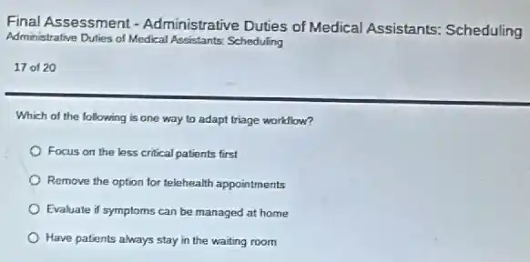 Final Assessment -Administrative Duties of Medical Assistants:Scheduling
Administrative Duties of Medical Assistants: Scheduling
17 of 20
Which of the following is one way to adapt triage workllow?
Focus on the less critical patients first
Remove the option for telehealth appointments
Evaluate if symptoms can be managed at home
Have patients always stay in the waiting room