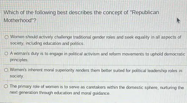 Which of the following best describes the concept of "Republican
Motherhood"?
Women should actively challenge traditional gender roles and seek equality in all aspects of
society, including education and politics.
A woman's duty is to engage in political activism and reform movements to uphold democratic
principles.
Women's inherent moral superiority renders them better suited for political leadership roles in
society.
The primary role of women is to serve as caretakers within the domestic sphere, nurturing the
next generation through education and moral guidance.