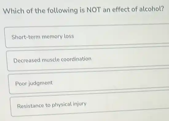 Which of the following is NOT an effect of alcohol?
Short-term memory loss
Decreased muscle coordination
Poor judgment
Resistance to physical injury