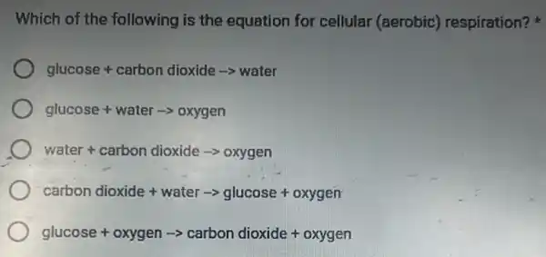 Which of the following is the equation for cellular (aerobic) respiration?
glucose + carbon dioxide arrow water
glucose+waterarrow oxygen
water+ carbon dioxide arrow oxygen
carbon dioxide + water arrow glucose + oxygen
glucose+oxygenarrow carbondioxide+oxygen