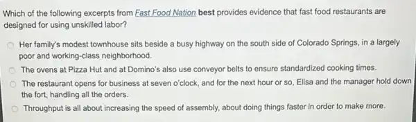 Which of the following excerpts from Fast Food Nation best provides evidence that fast food restaurants are
designed for using unskilled labor?
Her family's modest townhouse sits beside a busy highway on the south side of Colorado Springs , in a largely
poor and working-class neighborhood.
The ovens at Pizza Hut and at Domino's also use conveyor belts to ensure standardized cooking times.
The restaurant opens for business at seven o'clock and for the next hour or so, Elisa and the manager hold down
the fort, handling all the orders.
Throughput is all about increasing the speed of assembly, about doing things faster in order to make more.