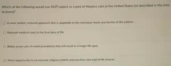 Which of the following would you NOT expect as a part of Hospice care in the United States (as described in the mini-
lectures)?
A more patient centered approach that is adaptable to the individual needs and desires of the patient.
Reduced medical costs in the final days of life.
Better acute care of medical problems that will result in a longer life span.
More oppo opportunity to incorporate religious beliefs and practices into end of life choices.