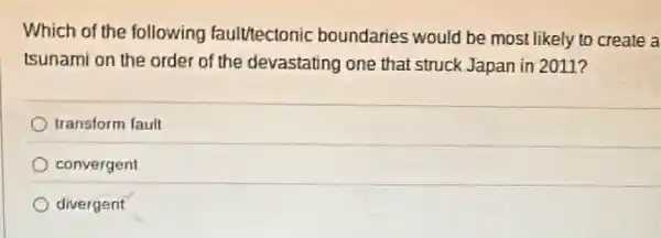 Which of the following faulttectonic boundaries would be most likely to create a
Isunami on the order of the devastating one that struck Japan in 2011?
transform fault
convergent
divergent