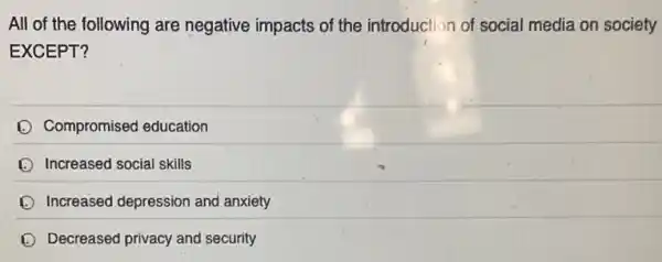 All of the following are negative impacts of the introduction of social media on society
EXCEPT?
Compromised education
Increased social skills
Increased depression and anxiety
Decreased privacy and security