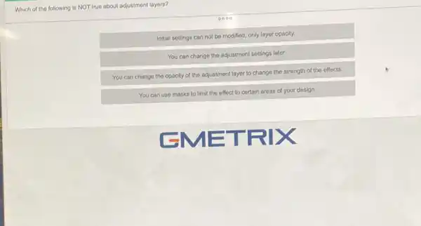 Which of the following is NOT true about adjustment layers?
0000
Initial settings can not be modified, only layer opacity.
You can change the adjustment settings later
You can change the opacity of the adjustment layer to change the strength of the effects.
You can use masks to limit the effect to certain areas of your design.