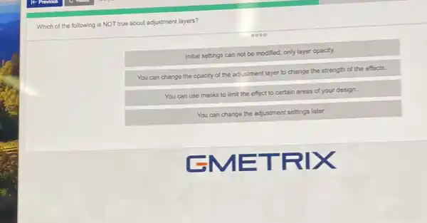 Which of the following is NOT true about adjustment layers?
Initial settings can not be modified, only layer opacity.
You can change the opacity
y of the adjustment layer to change the strength of the effects.
You can use masks to limit the effect to certain areas of your design.
You can change the adjustment settings later