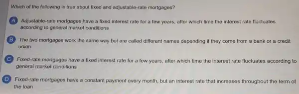 Which of the following is true about fixed and adjustable-rate mortgages?
A Adjustable-rate mortgages have a fixed interest rate for a few years, after which time the interest rate fluctuates
according to general market conditions
B The two mortgages work the same way but are called different names depending if they come from a bank or a credit
union
C Fixed-rate mortgages have a fixed interest rate for a few years, after which time the interest rate fluctuates according to
general market conditions
D Fixed-rate mortgages have a constant payment every month, but an interest rate that increases throughout the term of
the loan