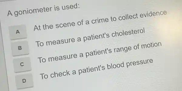 A goniometer is used:
A
At the scene of a crime to collect evidence
B B
To measure a patient's cholesterol
C
To measure a patient's range of motion
D
To check a patient's blood pressure