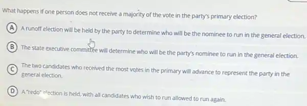 What happens if one person does not receive a majority of the vote in the party's primary election?
A
A runoff election will be held by the party to determine who will be the nominee to run in the general election.
B
The state executive committee will determine who will be the party's nominee to run in the general election.
C
general election.
The two candidates who received the most votes in the primary will advance to represent the party in the
D
A "redo" election is held.with all candidates who wish to run allowed to run again.