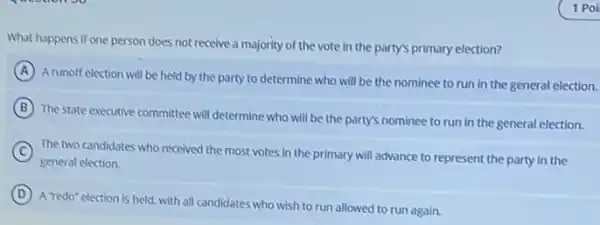 What happens if one person does not receive a majority of the vote in the party's primary election?
A
A runoff election will be held by the party to determine who will be the nominee to run in the general election.
B
The state executive committee will determine who will be the party's nominee to run in the general election.
C The two candidates who received the most vates in the primary will advance to represent the party in the
general election.
D
A redo" election is held, with all candidates who wish to run allowed to run again.