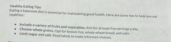 Healthy Eating Tips
Eating a balanced diet is essential for maintaining good health. Here are some tips to help you eat healthier:
Include a variety of fruits and vegetables. Aim for at least five servings a day.
Choose whole grains. Opt for brown rice, whole wheat bread, and oats.
Limit sugar and salt.Read labels to make informed choices.