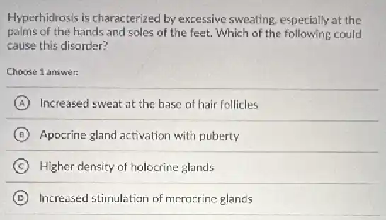 Hyperhidrosis is characterized by excessive sweating especially at the
palms of the hands and soles of the feet. Which of the following could
cause this disorder?
Choose 1 answer:
A Increased sweat at the base of hair follicles
B Appcrine gland activation with puberty
C Higher density of holocrine glands
D Increased stimulation of merocrine glands