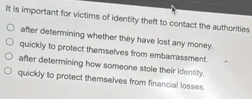 It is important for victims of identity theft to contact the authorities
after determining whether they have lost any money.
quickly to protect themselves from embarrassment.
after determining how someone stole their identity.
quickly to protect themselves from financial losses.