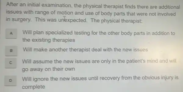 After an initial examination, the physical therapist finds there are additional
issues with range of motion and use of body parts that were not involved
in surgery. This was unexpected.The physical therapist:
A Will plan specialized testing for the other body parts in addition to
the existing therapies
B Will make another therapist deal with the new issues
C Will assume the new issues are only in the patient's mind and will
go away on their own
D . Will ignore the new issues until recovery from the obvious injury is
complete