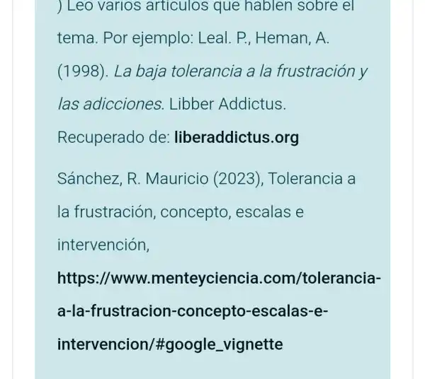 ) Leo varios articulos que hablen sobre el
tema. Por ejemplo:Leal . P., Heman, A.
(1998).La baja tolerancia a la frustración y
las adicciones.Libber Addictus.
Sánchez, R . Mauricio (2023), Tolerancia a
la frustración , concepto , escalas e
intervención,
https://www menteyciencia .com /tolerancia-
a-la-fru stracion -concepto -escalas-e-
intervenci on/#google _vignette