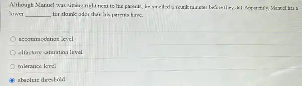 Although Manuel was sitting right next to his parents, he smelled a skunk minutes before they did. Apparently, Manuel has a
lower __ for skunk odor than his parents have.
accommodation level
olfactory saturation level
tolerance level
absolute threshold