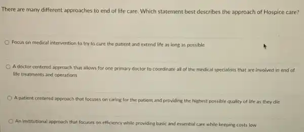 There are many different approaches to end of life care. Which statement best describes the approach of Hospice care?
Focus on medical intervention to try to cure the patient and extend life as long as possible
A doctor centered approach that allows for one primary doctor to coordinate all of the medical specialists that are involved in end of
life treatments and operations
A patient centered approach that focuses on caring for the patient and providing the highest possible quality of life as they die
An institutional ap approach that focuses on efficiency while providing basic and essential care while keeping costs low