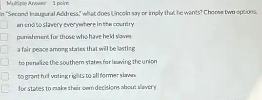 Multiple Answer 1 point
In "Second Inaugural Address;what does Lincoln say or imply that he wants? Choose two options.
an end to slavery everywhere in the country
punishment for those who have held slaves
a fair peace among states that will be lasting
to penalize the southern states for leaving the union
to grant full voting rights to all former slaves
for states to make their own decisions about slavery