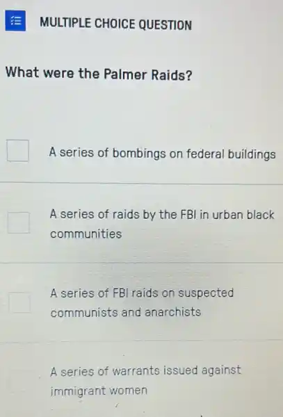 MULTIPLE CHOICE QUESTION
What were the Palmer Raids?
A series of bombings on federal buildings
A series of raids by the FBI in urban black
communities
A series of FB raids on suspected
communists and anarchists
A series of warrants issued against