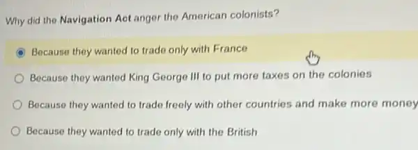 Why did the Navigation Aot anger the American colonists?
C Because they wanted to trade only with France
Because they wanted King George III to put more taxes on the colonies
Because they wanted to trade freely with other countries and make more money
Because they wanted to trade only with the British