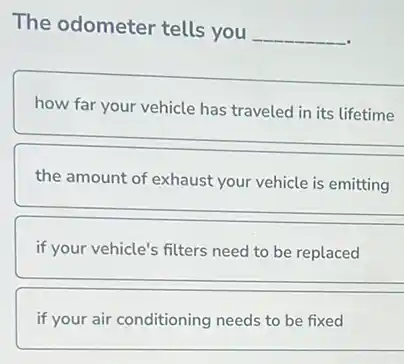 The odometer tells you
__
how far your vehicle has traveled in its lifetime
the amount of exhaust your vehicle is emitting
if your vehicle's filters need to be replaced
if your air conditioning needs to be fixed