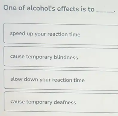 One of alcohol's effects is to __
speed up your reaction time
cause temporary blindness
slow down your reaction time
cause temporary deafness