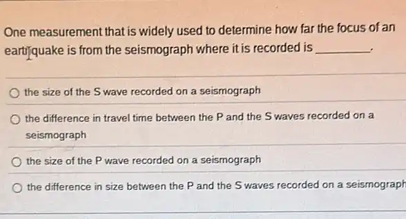 One measurement that is widely used to determine how far the focus of an
eartifquake is from the seismograph where it is recorded is __
the size of the Swave recorded on a seismograph
the difference in travel time between the P and the S waves recorded on a
seismograph
the size of the P wave recorded on a seismograph
the difference in size between the P and the S waves recorded on a seismograph