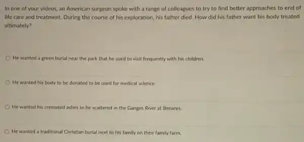 In one of your videos, an American surgeon spoke with a range of colleagues to try to find better approaches to end of
life care and treatment During the course of his exploration, his father died. How did his father want his body treated
ultimately?
He wanted a green burial near the park that he used to visit frequently with his children.
He wanted his body to be donated to be used for medical science
He wanted his cremated ashes to be scattered in the Ganges River at Benares.
He wanted a tra traditional Christian burial next to his family on their family farm.