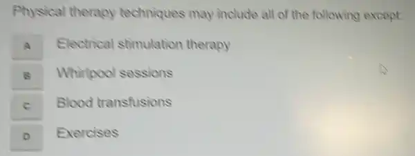 Physical therapy techniques may include all of the following except:
Electrical stimulation therapy
A
B Whirtpool sessions
C Blood transfusions
D Exercises
o