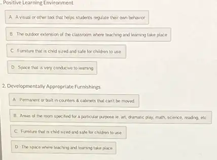 Positive Learning Environment
A. Avisual or other tool that helps students regulate their own behavior
B. The outdoor extension of the classroom where teaching and learning take place
C. Furnture that is child sized and safe for children to use
D Space that is very conducive to learning
2.Developmentally Appropriate Furnishings
A. Permanent or bult in counters a cabnets that can't be moved.
B. Areas of the room specified for a particular purpose ie. art dramatic play, math, science,reading, etC.
C. Furnture that is child sized and safe for children to use.
D. The space where teaching and learning take place