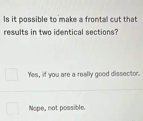 Is it possible to make a frontal cut that
results in two identical sections?
Yes, if you are a really good dissector.
square  Nope, not possible.