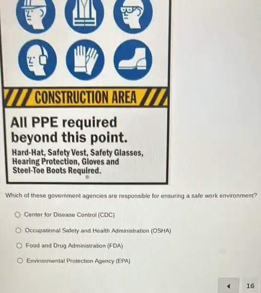 All PPE re quired
beyond this point.
Hard-Hat, Safety Vest , Safety Glasses,
Hearing Protection , Gloves and
Steel-Toe Boots Required.
Which of these government agencies are responsible for ensuring a safe work environment?
Center for Disease Control (CDC)
Occupational Safety and Health Administration (OSHA)
Food and Drug Administration (FDA)
Environmental Protection Agency (EPA)