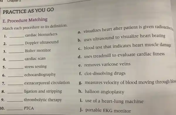 PRACTICE AS YOU GO
E. Procedure Matching
Match each procedure to its definition.
1. __ cardiac biomarkers
2. __ Doppler ultrasound
3. __ Holter monitor
4. __ cardiac scan
5. __ stress testing
6. __ echocardiography
7. __ extracorporeal circulation
8. __ ligation and stripping
9. __ thrombolytic therapy
10. __ PTCA
a. visualizes heart after patient is given radioactive the
b. uses ultrasound to visualize heart beating
c. blood test that indicates heart muscle damage
d. uses treadmill to evaluate cardiac fitness
e. removes varicose veins
f. clot-dissolving drugs
g. measures velocity of blood moving through bloo
h. balloon angioplasty
i. use of a heart-lung machine
j. portable EKG monitor