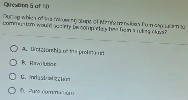 Question 5 of 10
During which of the following steps of Marx's transition from capitalism to
communism would society be completely free from a ruling
A. Dictatorship of the proletariat
B. Revolution
C. Industrialization
D. Pure communism