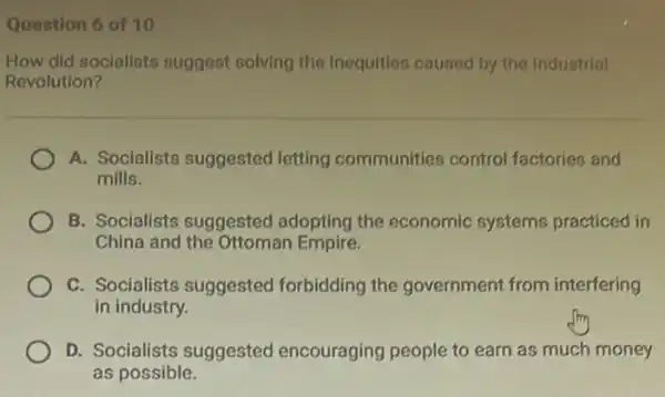 Question 6 of 10
How did socialists suggest solving the Inequities caused by the Industrial
Revolution?
A. Socialists suggested letting communities control factories and
mills.
B. Socialists suggested adopting the economic systems practiced in
China and the Ottoman Empire.
C. Socialists suggested forbidding the government from interfering
in industry.
D. Socialists suggested encouraging people to earn as much money
as possible.