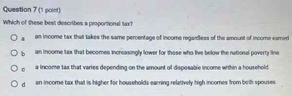 Question 7(1 point)
Which of these best describes a proportional tax?
a an income tax that takes the same percentage of Income regardless of the amount of income earned
b an income tax that becomes increasingly lower for those who live below the national poverty line
c a income tax that varies depending on the amount of disposable income within a household
d an income tax that is higher for households earning relatively high incomes from both spouses