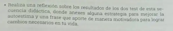 Realiza una reflexión sobre los resultados de los dos test de esta se-
cuencia didáctica, donde anexes alguna estrategia para mejorar la
autoestima y una frase que aporte de manera motivadora para lograr
cambios necesarios en tu vida.