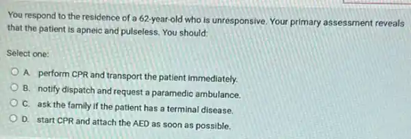 You respond to the residence of a 62-year old who is unresponsive Your primary assessment reveals
that the patient is apneic and pulseless. You should:
Select one:
A. perform CPR and transport the patient immediately.
B. notify dispatch and request a paramedic ambulance
C. ask the family If the patient has a terminal disease.
D. start CPR and attach the AED as soon as possible.