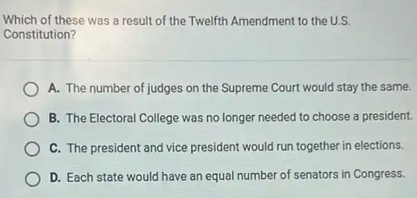 Which of these was a result of the Twelfth Amendment to the U.S.
Constitution?
A. The number of judges on the Supreme Court would stay the same.
B. The Electoral College was no longer needed to choose a president.
C. The president and vice president would run together in elections.
D. Each state would have an equal number of senators in Congress.