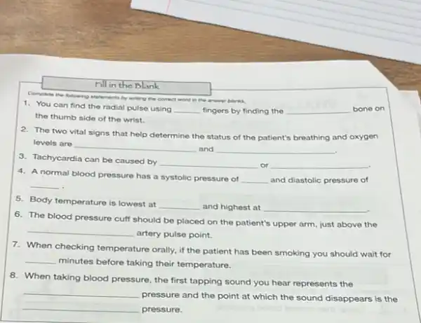 rill in the Blank
Complete the following statements by writing the correct
word in the answer blanks.
1. You can find the radial pulse using __ fingers by finding the __ bone on
the thumb side of the wrist.
2. The two vital signs that help determine the status of the patient's breathing and oxygen
levels are __ and __
3. Tachycardia can be caused by
__ __ disappointed
4. A normal blood pressure has a systolic pressure of
__ and diastolic pressure of
__
.
5. Body temperature is lowest at
__ and highest at __
6. The blood pressure cuff should be placed on the patient's upper arm, just above the
__
artery pulse point.
7. When checking temperature orally if the patient has been smoking you should wait for
__
minutes before taking their temperature.
8. When taking blood pressure, the first tapping sound you hear represents the
__
pressure and the point at which the sound disappears is the
__
pressure.