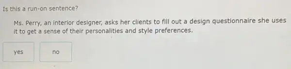 Is this a run -on sentence?
Ms. Perry, an interior designer, asks her clients to fill out a design questionnaire she uses
it to get a sense of their personalities and style preferences.
yes
no