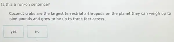 Is this a run-on sentence?
Coconut crabs are the largest terrestrial arthropods on the planet they can weigh up to
nine pounds and grow to be up to three feet across.
yes
no