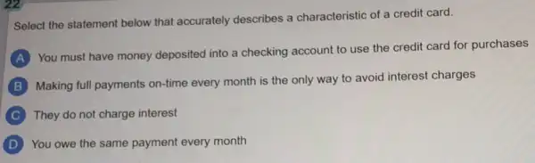 Select the statement below that accurately describes a characteristic of a credit card.
A
You must have money deposited into a checking account to use the credit card for purchases
B
Making full payments on-time every month is the only way to avoid interest charges
C They do not charge interest
You owe the same payment every month