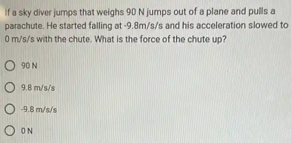 If a sky diver jumps that weighs 90 N jumps out of a plane and pulls a
parachute. He started falling at -9.8m/s/s and his acceleration slowed to
0m/s/s with the chute. What is the force of the chute up?
90 N
9.8m/s/s
-9.8m/s/s
ON