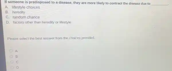 If someone is predisposed to a disease, they are more likely to contract the disease due to
__
A. lifestyle choices
B. heredity
C. random chance
D. factors other than heredity or lifestyle
Please select the best answer from the choices provided.
A
B
c
D