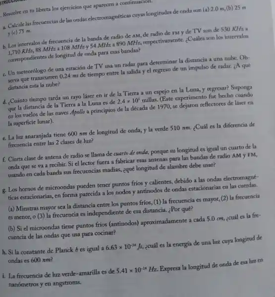 STRUCCIONES
. Resuelve en tu libreta los ejercicios que aparecen a continuacion.
a. Calcule las frecuencias de las ondas electromagnéticas cuyas longitudes de onda son (a)2.0 m, (b) 25 m
y(c) 75 m.
b. Los intervalos de frecuencia de la banda de radio de AM, de radio de FM y de TV son de 530 KHz a
KHz, 88 MHz a 108 MHz y 54 MHz a 890 MHz.respectivamente.¿Cuáles son los intervalos
correspondientes de longitud de onda para esas bandas?
c. Un meteorólogo de una estación de TV usa un radar para determinar la distancia a una nube.
Ob-
serva que transcurren 024 ms de tiempo entre la salida y el regreso de un impulso de radar.¿A qué
distancia esta la nube?
d. ¿Cuánto tiempo tarda un rayo láser en ir de la Tierra a un espejo en la Luna, y regresar?Suponga
que la distancia de la Tierra a la Luna es de
2.4times 10^5 millas
.(Este experimento fue hecho cuando
en los vuelos de las naves Apollo a principios de la década de 1970 , se dejaron reflectores de láser en
la superficie lunar).
e. La luz anaranjada tiene 600 nm de longitud de onda y la verde 510 nm.¿Cuál es la diferencia de
frecuencia entre las 2 clases de luz?
f. Cierta clase de antena de radio se llama de cuarto de onda, porque su longitud es igual un cuarto de la
onda que se va a recibir. Si el lector fuera a fabricar esas antenas para las bandas de radio AM y FM,
usando en cada banda sus frecuencias madias, ¿qué longitud de alambre debe usar?
g. Los hornos de microondas pueden tener puntos frios y calientes, debido a las ondas electromagné-
ticas estacionarias . en forma parecida a los nodos y antinodos de ondas estacionarias en las cuerdas.
(a) Mientras mayor sea la distancia entre los puntos fríos (1) la frecuencia es mayor, (2) la frecuencia
es menor, o (3) la frecuencia es independiente de esa distancia ¿Por qué?
(b) Si el microondas tiene puntos fríos (antinodos)aproximadament a cada 5.0 cm, ¿cuál es la fre-
cuencia de las ondas que usa para cocinar?
h. Si la constante de Planck bes igual a
6.63times 10^-34Js
, ¿cuál es la energía de una luz cuya longitud de
ondas es 600 nm?
i. La frecuencia de luz verde -amarilla es de
5.41times 10^-14
Hz. Expresa la longitud de onda de esa luz en
nanómetros y en angstroms.