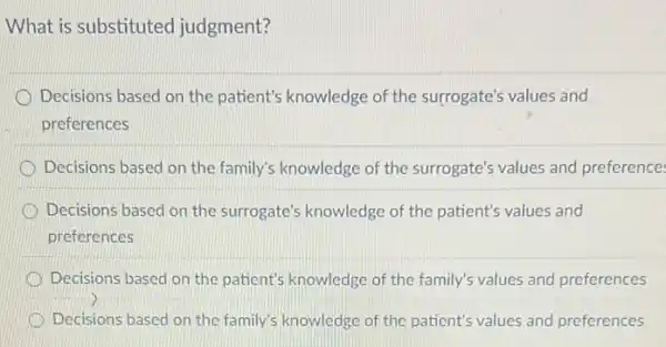 What is substituted judgment?
Decisions based on the patient's knowledge of the surrogate's values and
preferences
Decisions based on the family's knowledge of the surrogate's values and preference
Decisions based on the surrogate's knowledge of the patient's values and
preferences
Decisions based on the patient's knowledge of the family's values and preferences
D Decisions based on the family's knowledge of the patient's values and preferences