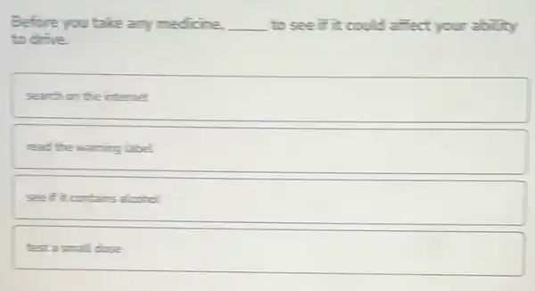 Before you take any medicine. __ to see if it could affect your ability
to drive.
search on the internet
read the warning label
see if it contains alcohol.
test a small dose